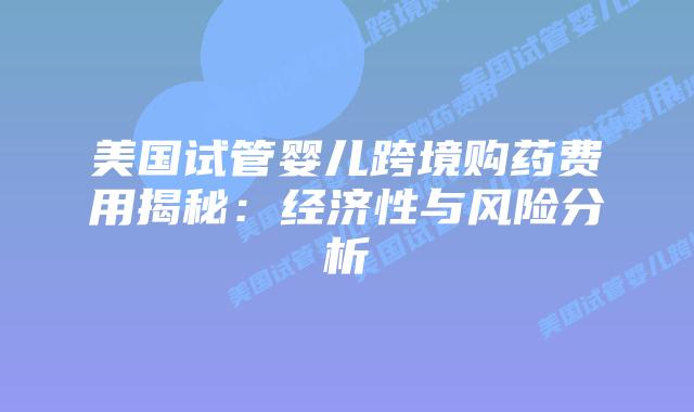 美国试管婴儿跨境购药费用揭秘:经济性与风险分析