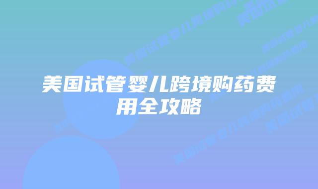 美国试管婴儿跨境购药费用全攻略