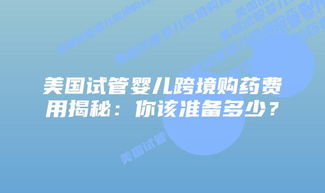 美国试管婴儿跨境购药费用揭秘:你该准备多少?