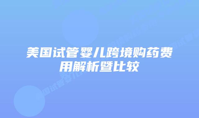 美国试管婴儿跨境购药费用解析暨比较