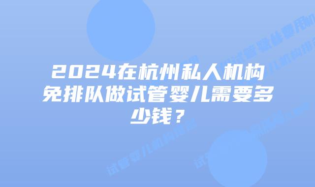 2024在杭州私人机构免排队做试管婴儿需要多少钱？