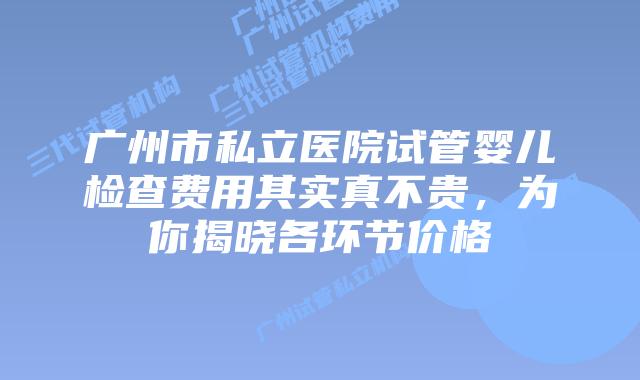 广州市私立医院试管婴儿检查费用其实真不贵,为你揭晓各环节价格