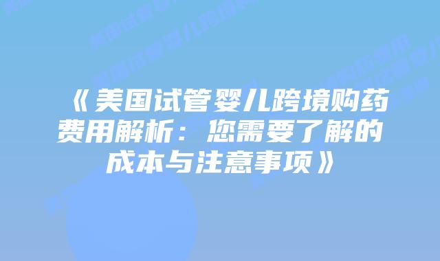 《美国试管婴儿跨境购药费用解析：您需要了解的成本与注意事项》