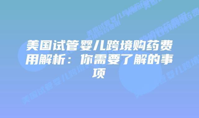 美国试管婴儿跨境购药费用解析：你需要了解的事项