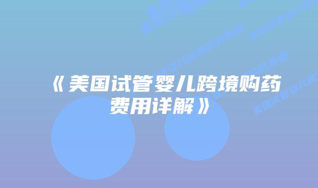 《美国试管婴儿跨境购药费用详解》