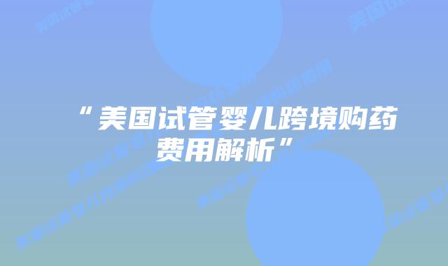 “美国试管婴儿跨境购药费用解析”