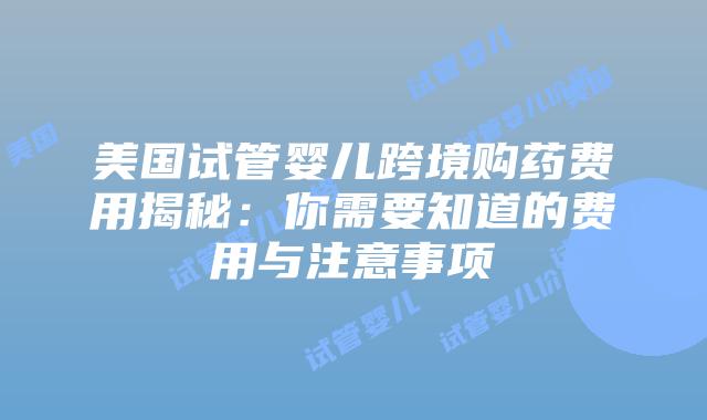 美国试管婴儿跨境购药费用揭秘:你需要知道的费用与注意事项