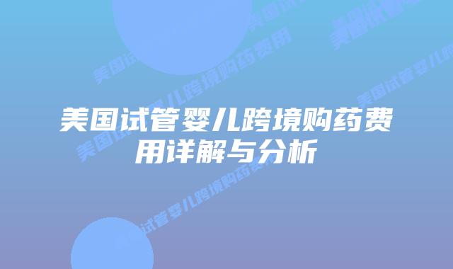 美国试管婴儿跨境购药费用详解与分析