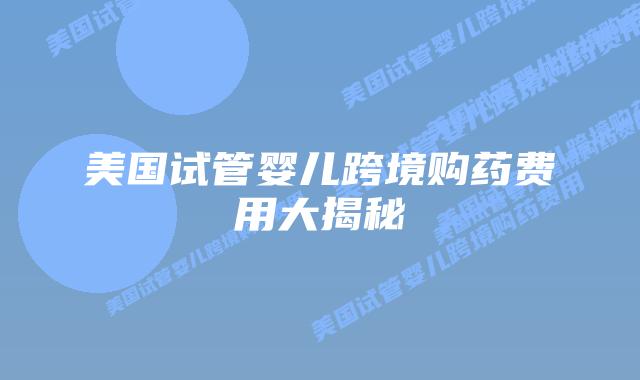 美国试管婴儿跨境购药费用大揭秘
