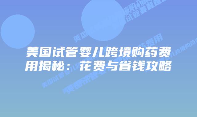 美国试管婴儿跨境购药费用揭秘：花费与省钱攻略