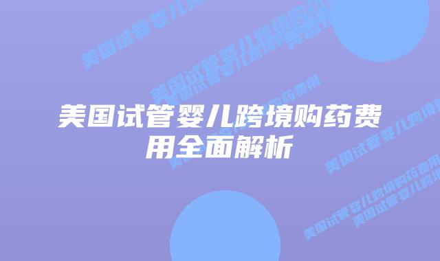 美国试管婴儿跨境购药费用全面解析