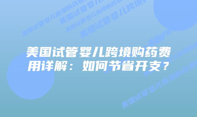 美国试管婴儿跨境购药费用详解：如何节省开支？