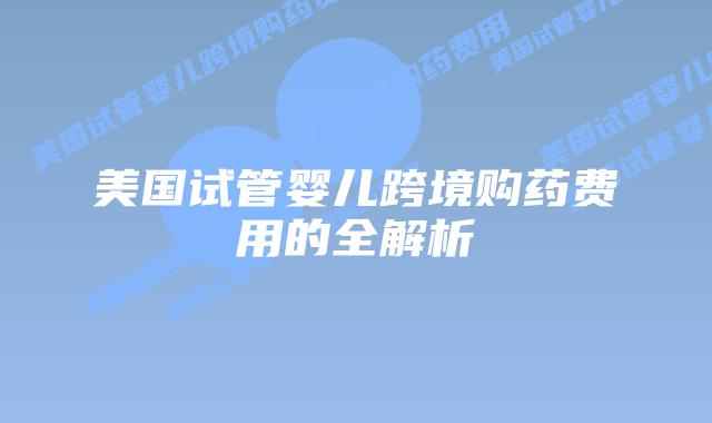美国试管婴儿跨境购药费用的全解析