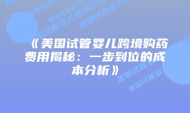 《美国试管婴儿跨境购药费用揭秘：一步到位的成本分析》
