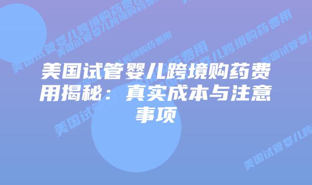 美国试管婴儿跨境购药费用揭秘:真实成本与注意事项