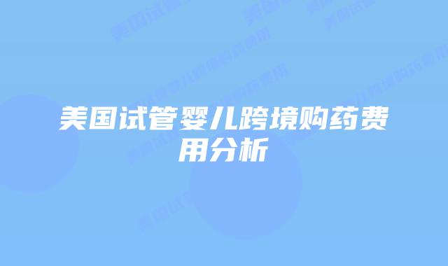 美国试管婴儿跨境购药费用分析