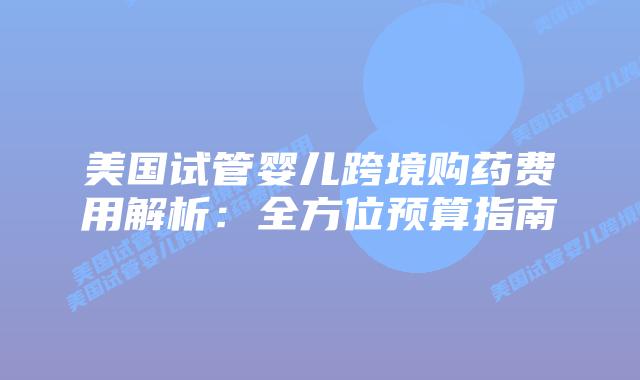 美国试管婴儿跨境购药费用解析:全方位预算指南
