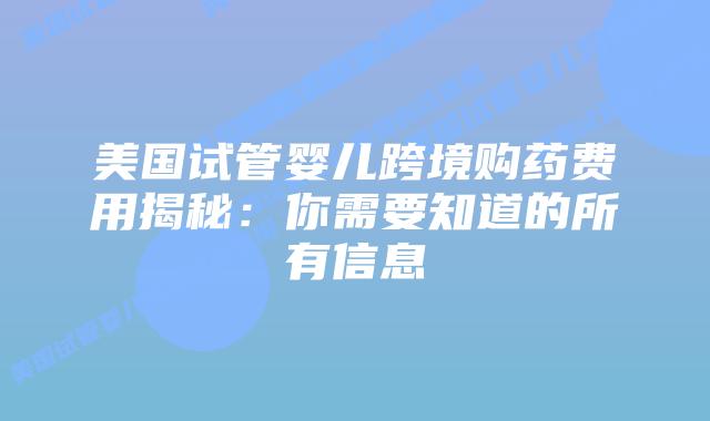 美国试管婴儿跨境购药费用揭秘:你需要知道的所有信息