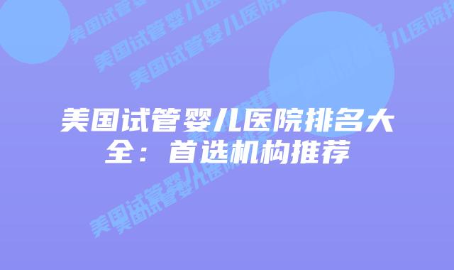 美国试管婴儿医院排名大全：首选机构推荐