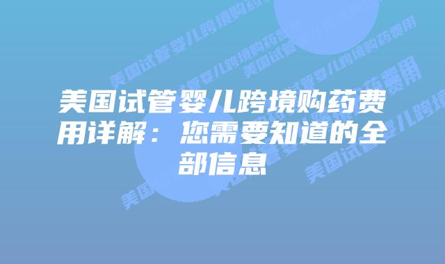 美国试管婴儿跨境购药费用详解:您需要知道的全部信息