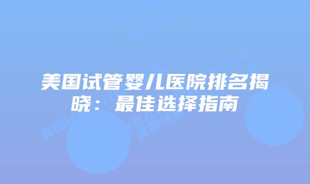 美国试管婴儿医院排名揭晓：最佳选择指南