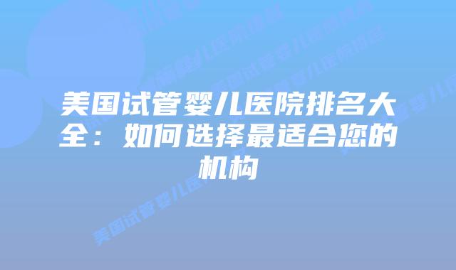 美国试管婴儿医院排名大全：如何选择最适合您的机构