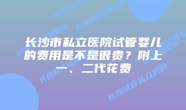 长沙市私立医院试管婴儿的费用是不是很贵?附上一、二代花费