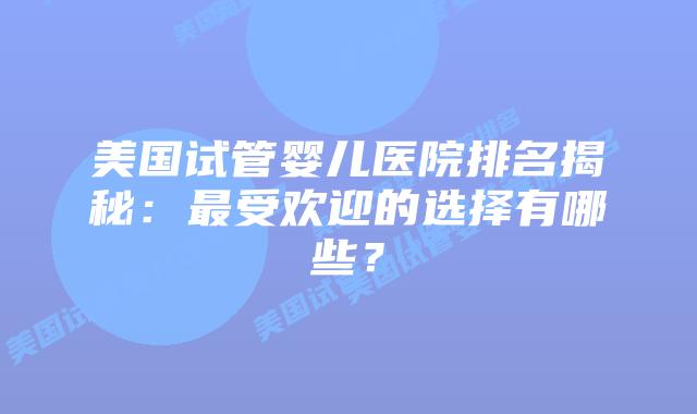 美国试管婴儿医院排名揭秘:最受欢迎的选择有哪些?