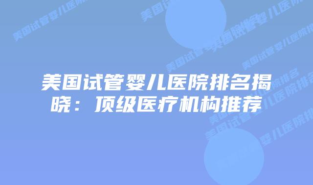 美国试管婴儿医院排名揭晓：顶级医疗机构推荐