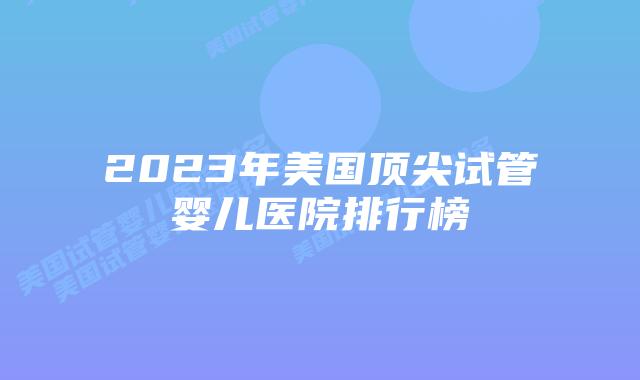 2023年美国顶尖试管婴儿医院排行榜