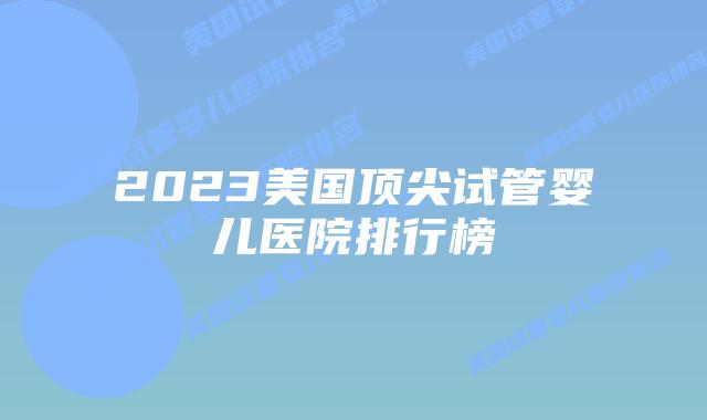 2023美国顶尖试管婴儿医院排行榜