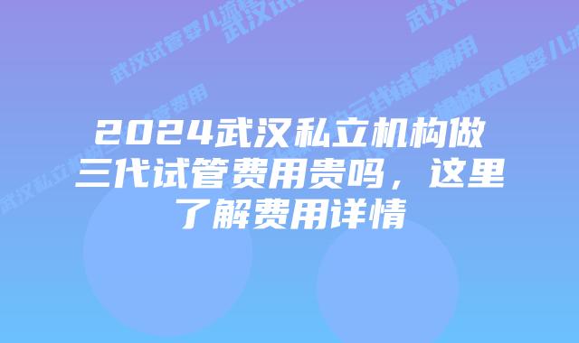 2024武汉私立机构做三代试管费用贵吗，这里了解费用详情