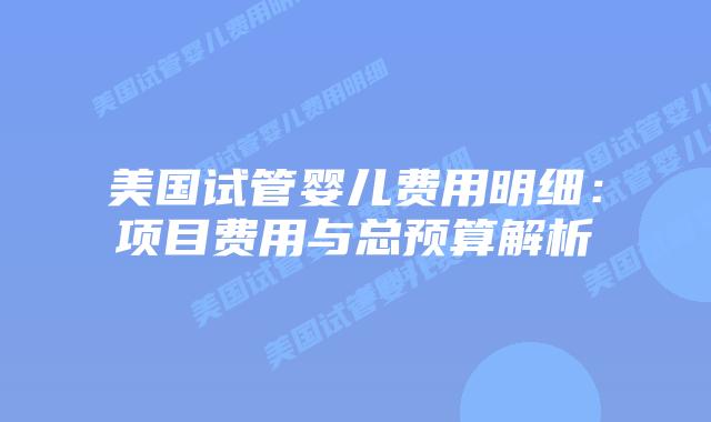 美国试管婴儿费用明细：项目费用与总预算解析