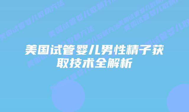 美国试管婴儿男性精子获取技术全解析