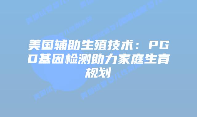 美国辅助生殖技术:PGD基因检测助力家庭生育规划