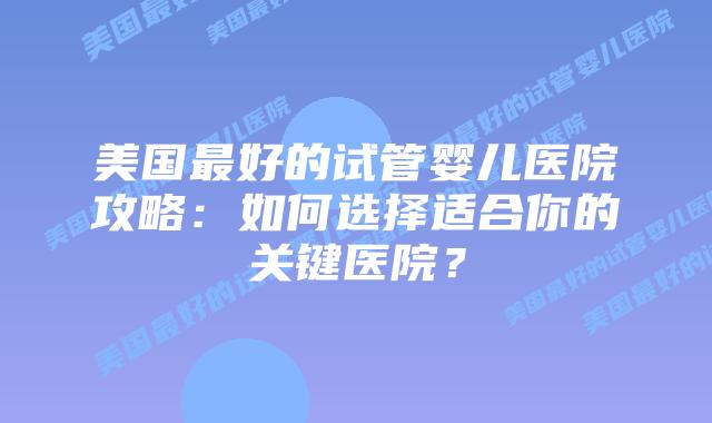 美国最好的试管婴儿医院攻略：如何选择适合你的关键医院？