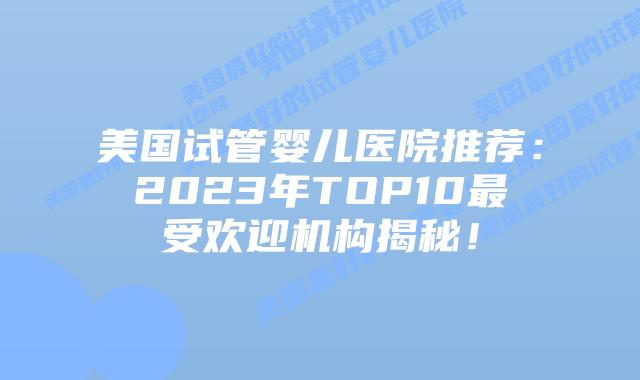 美国试管婴儿医院推荐：2023年TOP10最受欢迎机构揭秘！