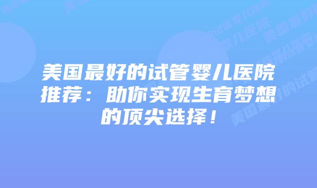 美国最好的试管婴儿医院推荐：助你实现生育梦想的顶尖选择！