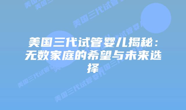 美国三代试管婴儿揭秘：无数家庭的希望与未来选择