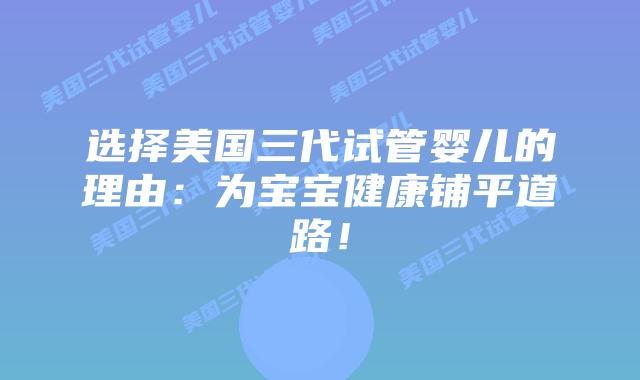 选择美国三代试管婴儿的理由：为宝宝健康铺平道路！