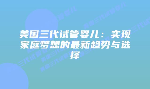 美国三代试管婴儿：实现家庭梦想的最新趋势与选择
