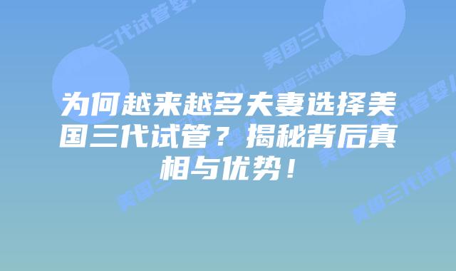 为何越来越多夫妻选择美国三代试管？揭秘背后真相与优势！