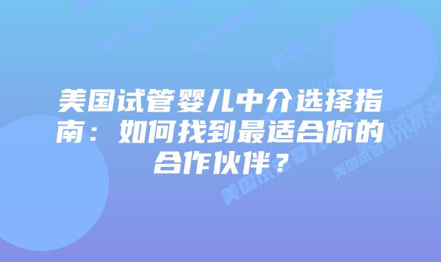 美国试管婴儿中介选择指南：如何找到最适合你的合作伙伴？