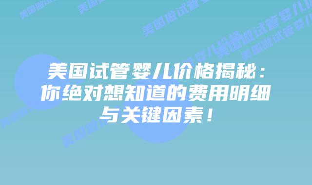 美国试管婴儿价格揭秘：你绝对想知道的费用明细与关键因素！