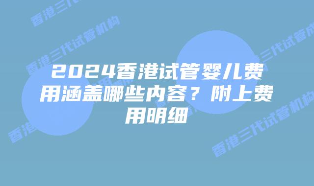 2024香港试管婴儿费用涵盖哪些内容？附上费用明细