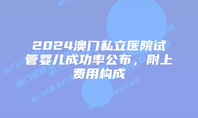 2024澳门私立医院试管婴儿成功率公布，附上费用构成