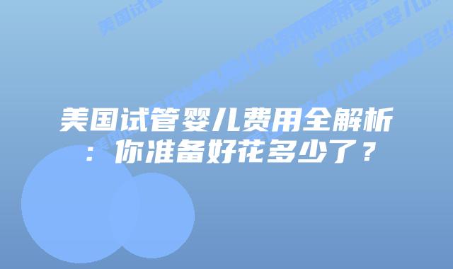 美国试管婴儿费用全解析：你准备好花多少了？