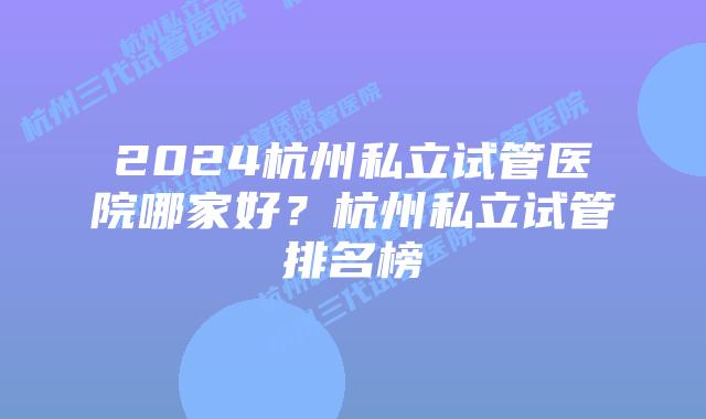 2024杭州私立试管医院哪家好？杭州私立试管排名榜