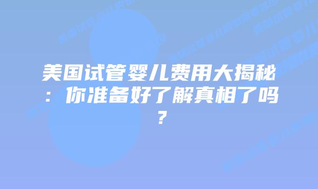 美国试管婴儿费用大揭秘：你准备好了解真相了吗？