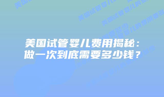 美国试管婴儿费用揭秘：做一次到底需要多少钱？